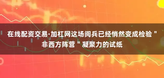 在线配资交易·加杠网这场阅兵已经悄然变成检验＂非西方阵营＂凝聚力的试纸