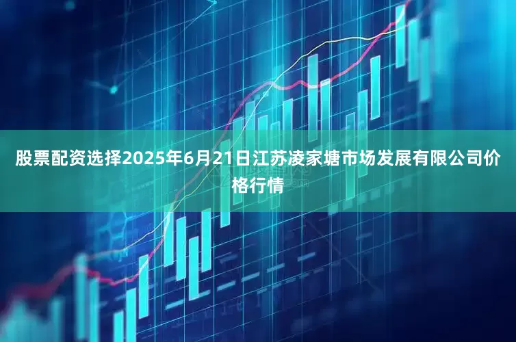 股票配资选择2025年6月21日江苏凌家塘市场发展有限公司价格行情