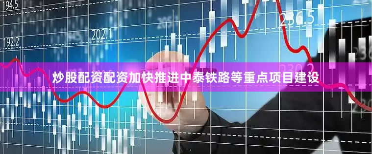 炒股配资配资加快推进中泰铁路等重点项目建设