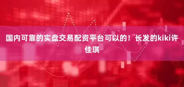 国内可靠的实盘交易配资平台可以的！长发的kiki许佳琪
