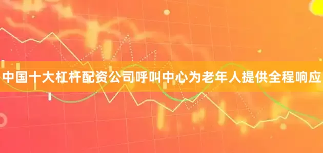 中国十大杠杆配资公司呼叫中心为老年人提供全程响应