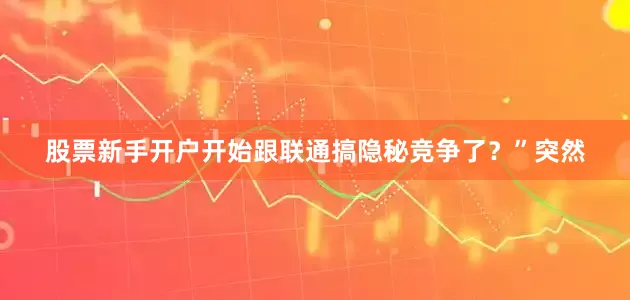 股票新手开户开始跟联通搞隐秘竞争了？”突然