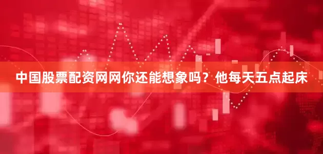 中国股票配资网网你还能想象吗？他每天五点起床