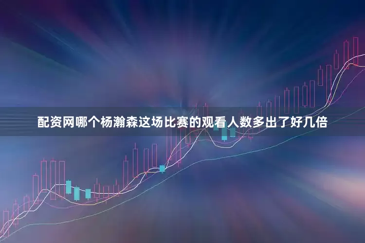 配资网哪个杨瀚森这场比赛的观看人数多出了好几倍