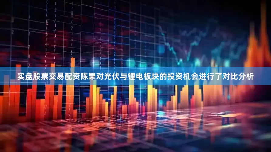 实盘股票交易配资陈果对光伏与锂电板块的投资机会进行了对比分析