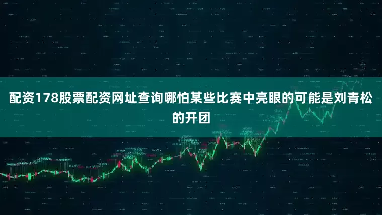 配资178股票配资网址查询哪怕某些比赛中亮眼的可能是刘青松的开团