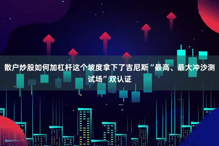 散户炒股如何加杠杆这个坡度拿下了吉尼斯“最高、最大冲沙测试场”双认证